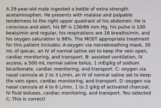 A 29-year-old male ingested a bottle of extra strength acetaminophen. He presents with malaise and palpable tenderness to the right upper quadrant of his abdomen. He is conscious and alert, his BP is 136/66 mm Hg, his pulse is 100 beats/min and regular, his respirations are 16 breaths/min, and his oxygen saturation is 98%. The MOST appropriate treatment for this patient includes: A:oxygen via nonrebreathing mask, 30 mL of ipecac, an IV of normal saline set to keep the vein open, cardiac monitoring, and transport. B: assisted ventilation, IV access, a 500 mL normal saline bolus, 1 mEq/kg of sodium bicarbonate, cardiac monitoring, and transport. C: oxygen via nasal cannula at 2 to 3 L/min, an IV of normal saline set to keep the vein open, cardiac monitoring, and transport. D :oxygen via nasal cannula at 4 to 6 L/min, 1 to 2 g/kg of activated charcoal, IV fluid boluses, cardiac monitoring, and transport. You selected C; This is correct!