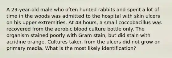 A 29-year-old male who often hunted rabbits and spent a lot of time in the woods was admitted to the hospital with skin ulcers on his upper extremities. At 48 hours, a small coccobacillus was recovered from the aerobic blood culture bottle only. The organism stained poorly with Gram stain, but did stain with acridine orange. Cultures taken from the ulcers did not grow on primary media. What is the most likely identification?