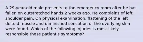 A 29-year-old male presents to the emergency room after he has fallen on outstretched hands 2 weeks ago. He complains of left shoulder pain. On physical examination, flattening of the left deltoid muscle and diminished sensation of the overlying skin were found. Which of the following injuries is most likely responsible these patient's symptoms?