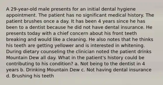 A 29-year-old male presents for an initial dental hygiene appointment. The patient has no significant medical history. The patient brushes once a day. It has been 4 years since he has been to a dentist because he did not have dental insurance. He presents today with a chief concern about his front teeth breaking and would like a cleaning. He also notes that he thinks his teeth are getting yellower and is interested in whitening. During dietary counseling the clinician noted the patient drinks Mountain Dew all day. What in the patient's history could be contributing to his condition? a. Not being to the dentist in 4 years b. Drinking Mountain Dew c. Not having dental insurance d. Brushing his teeth