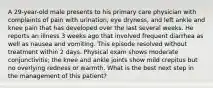 A 29-year-old male presents to his primary care physician with complaints of pain with urination, eye dryness, and left ankle and knee pain that has developed over the last several weeks. He reports an illness 3 weeks ago that involved frequent diarrhea as well as nausea and vomiting. This episode resolved without treatment within 2 days. Physical exam shows moderate conjunctivitis; the knee and ankle joints show mild crepitus but no overlying redness or warmth. What is the best next step in the management of this patient?