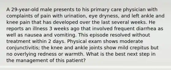 A 29-year-old male presents to his primary care physician with complaints of pain with urination, eye dryness, and left ankle and knee pain that has developed over the last several weeks. He reports an illness 3 weeks ago that involved frequent diarrhea as well as nausea and vomiting. This episode resolved without treatment within 2 days. Physical exam shows moderate conjunctivitis; the knee and ankle joints show mild crepitus but no overlying redness or warmth. What is the best next step in the management of this patient?