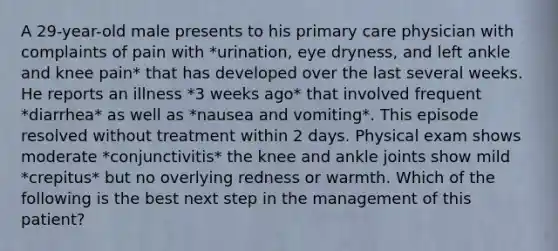 A 29-year-old male presents to his primary care physician with complaints of pain with *urination, eye dryness, and left ankle and knee pain* that has developed over the last several weeks. He reports an illness *3 weeks ago* that involved frequent *diarrhea* as well as *nausea and vomiting*. This episode resolved without treatment within 2 days. Physical exam shows moderate *conjunctivitis* the knee and ankle joints show mild *crepitus* but no overlying redness or warmth. Which of the following is the best next step in the management of this patient?