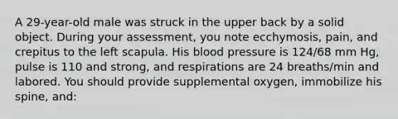 A 29-year-old male was struck in the upper back by a solid object. During your assessment, you note ecchymosis, pain, and crepitus to the left scapula. His blood pressure is 124/68 mm Hg, pulse is 110 and strong, and respirations are 24 breaths/min and labored. You should provide supplemental oxygen, immobilize his spine, and: