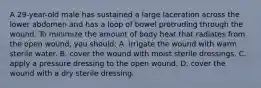 A 29-year-old male has sustained a large laceration across the lower abdomen and has a loop of bowel protruding through the wound. To minimize the amount of body heat that radiates from the open wound, you should: A. irrigate the wound with warm sterile water. B. cover the wound with moist sterile dressings. C. apply a pressure dressing to the open wound. D. cover the wound with a dry sterile dressing.