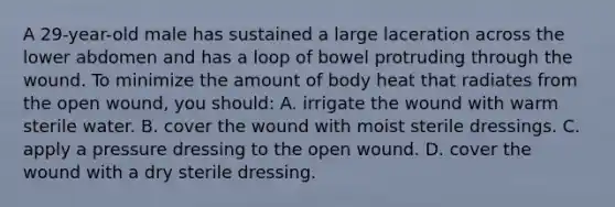 A 29-year-old male has sustained a large laceration across the lower abdomen and has a loop of bowel protruding through the wound. To minimize the amount of body heat that radiates from the open wound, you should: A. irrigate the wound with warm sterile water. B. cover the wound with moist sterile dressings. C. apply a pressure dressing to the open wound. D. cover the wound with a dry sterile dressing.