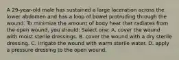 A 29-year-old male has sustained a large laceration across the lower abdomen and has a loop of bowel protruding through the wound. To minimize the amount of body heat that radiates from the open wound, you should: Select one: A. cover the wound with moist sterile dressings. B. cover the wound with a dry sterile dressing. C. irrigate the wound with warm sterile water. D. apply a pressure dressing to the open wound.