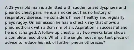 A 29-year-old man is admitted with sudden onset dyspnoea and pleuritic chest pain. He is a smoker but has no history of respiratory disease. He considers himself healthy and regularly plays rugby. On admission he has a chest x-ray that shows a pneumothorax with a 3cm rim of air. Aspiration is successful and he is discharged. A follow-up chest x-ray two weeks later shows a complete resolution. What is the single most important piece of advice to reduce his risk of further pneumothoraces?