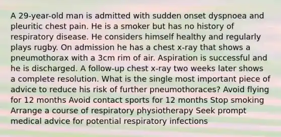 A 29-year-old man is admitted with sudden onset dyspnoea and pleuritic chest pain. He is a smoker but has no history of respiratory disease. He considers himself healthy and regularly plays rugby. On admission he has a chest x-ray that shows a pneumothorax with a 3cm rim of air. Aspiration is successful and he is discharged. A follow-up chest x-ray two weeks later shows a complete resolution. What is the single most important piece of advice to reduce his risk of further pneumothoraces? Avoid flying for 12 months Avoid contact sports for 12 months Stop smoking Arrange a course of respiratory physiotherapy Seek prompt medical advice for potential respiratory infections