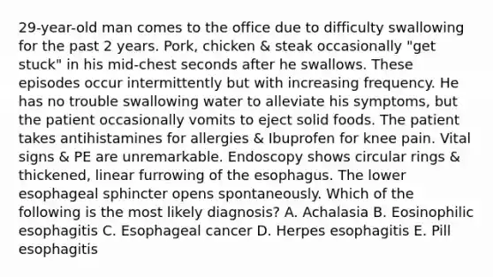 29-year-old man comes to the office due to difficulty swallowing for the past 2 years. Pork, chicken & steak occasionally "get stuck" in his mid-chest seconds after he swallows. These episodes occur intermittently but with increasing frequency. He has no trouble swallowing water to alleviate his symptoms, but the patient occasionally vomits to eject solid foods. The patient takes antihistamines for allergies & Ibuprofen for knee pain. Vital signs & PE are unremarkable. Endoscopy shows circular rings & thickened, linear furrowing of the esophagus. The lower esophageal sphincter opens spontaneously. Which of the following is the most likely diagnosis? A. Achalasia B. Eosinophilic esophagitis C. Esophageal cancer D. Herpes esophagitis E. Pill esophagitis