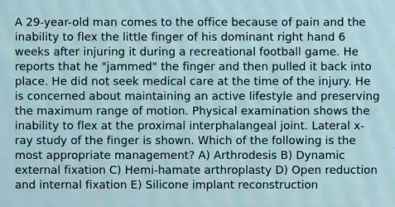 A 29-year-old man comes to the office because of pain and the inability to flex the little finger of his dominant right hand 6 weeks after injuring it during a recreational football game. He reports that he "jammed" the finger and then pulled it back into place. He did not seek medical care at the time of the injury. He is concerned about maintaining an active lifestyle and preserving the maximum range of motion. Physical examination shows the inability to flex at the proximal interphalangeal joint. Lateral x-ray study of the finger is shown. Which of the following is the most appropriate management? A) Arthrodesis B) Dynamic external fixation C) Hemi-hamate arthroplasty D) Open reduction and internal fixation E) Silicone implant reconstruction