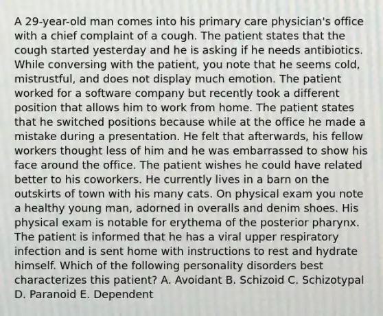 A 29-year-old man comes into his primary care physician's office with a chief complaint of a cough. The patient states that the cough started yesterday and he is asking if he needs antibiotics. While conversing with the patient, you note that he seems cold, mistrustful, and does not display much emotion. The patient worked for a software company but recently took a different position that allows him to work from home. The patient states that he switched positions because while at the office he made a mistake during a presentation. He felt that afterwards, his fellow workers thought less of him and he was embarrassed to show his face around the office. The patient wishes he could have related better to his coworkers. He currently lives in a barn on the outskirts of town with his many cats. On physical exam you note a healthy young man, adorned in overalls and denim shoes. His physical exam is notable for erythema of the posterior pharynx. The patient is informed that he has a viral upper respiratory infection and is sent home with instructions to rest and hydrate himself. Which of the following personality disorders best characterizes this patient? A. Avoidant B. Schizoid C. Schizotypal D. Paranoid E. Dependent