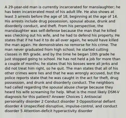 A 29-year-old man is currently incarcerated for manslaughter; he has been incarcerated most of his adult life. He also shows at least 3 arrests before the age of 18, beginning at the age of 14. His arrests include drug possession, spousal abuse, drunk and disorderly conduct, and theft. From his perspective, the manslaughter was self-defense because the man that he killed was checking out his wife, and he had to defend his property. He states that if he had it to do all over again, he would have killed the man again. He demonstrates no remorse for his crime. The man never graduated from high school; he started cutting classes in 8th grade, and by the time he began 10th grade he just stopped going to school. He has not held a job for <a href='https://www.questionai.com/knowledge/keWHlEPx42-more-than' class='anchor-knowledge'>more than</a> a couple of months; he states that his bosses were all jerks and did not treat him right, so he quit. The man states that all of his other crimes were lies and that he was wrongly accused, but the police reports state that he was caught in the act for theft, drug possession, and drunk and disorderly conduct. The neighbors had called regarding the spousal abuse charge because they heard his wife screaming for help. What is the most likely DSM-V diagnosis for this patient? Answer Choices 1 Antisocial personality disorder 2 Conduct disorder 3 Oppositional defiant disorder 4 Unspecified disruptive, impulse-control, and conduct disorder 5 Attention-deficit hyperactivity disorder