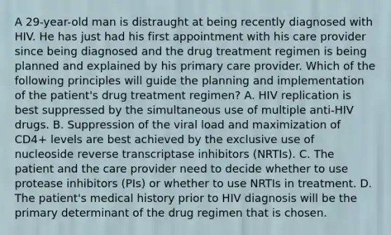 A 29-year-old man is distraught at being recently diagnosed with HIV. He has just had his first appointment with his care provider since being diagnosed and the drug treatment regimen is being planned and explained by his primary care provider. Which of the following principles will guide the planning and implementation of the patient's drug treatment regimen? A. HIV replication is best suppressed by the simultaneous use of multiple anti-HIV drugs. B. Suppression of the viral load and maximization of CD4+ levels are best achieved by the exclusive use of nucleoside reverse transcriptase inhibitors (NRTIs). C. The patient and the care provider need to decide whether to use protease inhibitors (PIs) or whether to use NRTIs in treatment. D. The patient's medical history prior to HIV diagnosis will be the primary determinant of the drug regimen that is chosen.