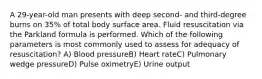 A 29-year-old man presents with deep second- and third-degree burns on 35% of total body surface area. Fluid resuscitation via the Parkland formula is performed. Which of the following parameters is most commonly used to assess for adequacy of resuscitation? A) Blood pressureB) Heart rateC) Pulmonary wedge pressureD) Pulse oximetryE) Urine output