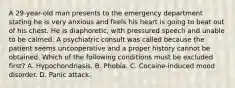 A 29-year-old man presents to the emergency department stating he is very anxious and feels his heart is going to beat out of his chest. He is diaphoretic, with pressured speech and unable to be calmed. A psychiatric consult was called because the patient seems uncooperative and a proper history cannot be obtained. Which of the following conditions must be excluded first? A. Hypochondriasis. B. Phobia. C. Cocaine-induced mood disorder. D. Panic attack.