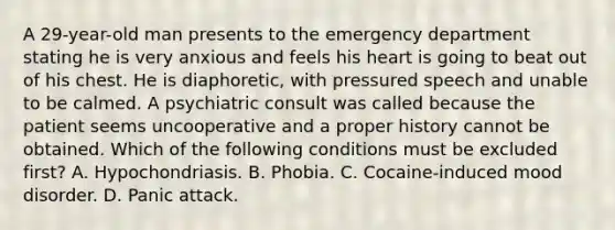 A 29-year-old man presents to the emergency department stating he is very anxious and feels his heart is going to beat out of his chest. He is diaphoretic, with pressured speech and unable to be calmed. A psychiatric consult was called because the patient seems uncooperative and a proper history cannot be obtained. Which of the following conditions must be excluded first? A. Hypochondriasis. B. Phobia. C. Cocaine-induced mood disorder. D. Panic attack.