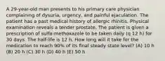 A 29-year-old man presents to his primary care physician complaining of dysuria, urgency, and painful ejaculation. The patient has a past medical history of allergic rhinitis. Physical examination reveals a tender prostate. The patient is given a prescription of sulfa-methoxazole to be taken daily (q 12 h) for 30 days. The half-life is 12 h. How long will it take for the medication to reach 90% of its ﬁnal steady state level? (A) 10 h (B) 20 h (C) 30 h (D) 40 h (E) 50 h