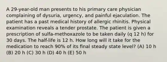 A 29-year-old man presents to his primary care physician complaining of dysuria, urgency, and painful ejaculation. The patient has a past medical history of allergic rhinitis. Physical examination reveals a tender prostate. The patient is given a prescription of sulfa-methoxazole to be taken daily (q 12 h) for 30 days. The half-life is 12 h. How long will it take for the medication to reach 90% of its ﬁnal steady state level? (A) 10 h (B) 20 h (C) 30 h (D) 40 h (E) 50 h