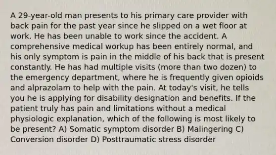 A 29-year-old man presents to his primary care provider with back pain for the past year since he slipped on a wet floor at work. He has been unable to work since the accident. A comprehensive medical workup has been entirely normal, and his only symptom is pain in the middle of his back that is present constantly. He has had multiple visits (more than two dozen) to the emergency department, where he is frequently given opioids and alprazolam to help with the pain. At today's visit, he tells you he is applying for disability designation and benefits. If the patient truly has pain and limitations without a medical physiologic explanation, which of the following is most likely to be present? A) Somatic symptom disorder B) Malingering C) Conversion disorder D) Posttraumatic stress disorder