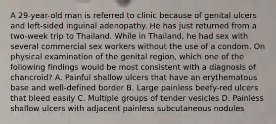 A 29-year-old man is referred to clinic because of genital ulcers and left-sided inguinal adenopathy. He has just returned from a two-week trip to Thailand. While in Thailand, he had sex with several commercial sex workers without the use of a condom. On physical examination of the genital region, which one of the following findings would be most consistent with a diagnosis of chancroid? A. Painful shallow ulcers that have an erythematous base and well-defined border B. Large painless beefy-red ulcers that bleed easily C. Multiple groups of tender vesicles D. Painless shallow ulcers with adjacent painless subcutaneous nodules