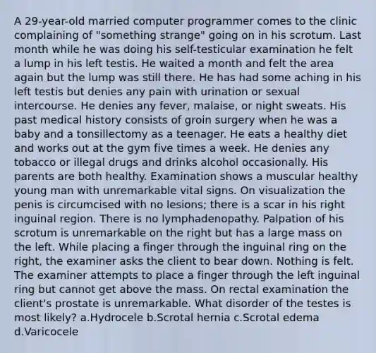 A 29-year-old married computer programmer comes to the clinic complaining of "something strange" going on in his scrotum. Last month while he was doing his self-testicular examination he felt a lump in his left testis. He waited a month and felt the area again but the lump was still there. He has had some aching in his left testis but denies any pain with urination or sexual intercourse. He denies any fever, malaise, or night sweats. His past medical history consists of groin surgery when he was a baby and a tonsillectomy as a teenager. He eats a healthy diet and works out at the gym five times a week. He denies any tobacco or illegal drugs and drinks alcohol occasionally. His parents are both healthy. Examination shows a muscular healthy young man with unremarkable vital signs. On visualization the penis is circumcised with no lesions; there is a scar in his right inguinal region. There is no lymphadenopathy. Palpation of his scrotum is unremarkable on the right but has a large mass on the left. While placing a finger through the inguinal ring on the right, the examiner asks the client to bear down. Nothing is felt. The examiner attempts to place a finger through the left inguinal ring but cannot get above the mass. On rectal examination the client's prostate is unremarkable. What disorder of the testes is most likely? a.Hydrocele b.Scrotal hernia c.Scrotal edema d.Varicocele