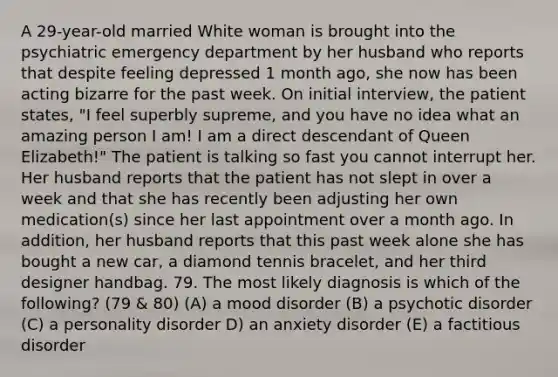 A 29-year-old married White woman is brought into the psychiatric emergency department by her husband who reports that despite feeling depressed 1 month ago, she now has been acting bizarre for the past week. On initial interview, the patient states, "I feel superbly supreme, and you have no idea what an amazing person I am! I am a direct descendant of Queen Elizabeth!" The patient is talking so fast you cannot interrupt her. Her husband reports that the patient has not slept in over a week and that she has recently been adjusting her own medication(s) since her last appointment over a month ago. In addition, her husband reports that this past week alone she has bought a new car, a diamond tennis bracelet, and her third designer handbag. 79. The most likely diagnosis is which of the following? (79 & 80) (A) a mood disorder (B) a psychotic disorder (C) a personality disorder D) an anxiety disorder (E) a factitious disorder