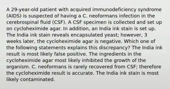 A 29-year-old patient with acquired immunodeficiency syndrome (AIDS) is suspected of having a C. neoformans infection in the cerebrospinal fluid (CSF). A CSF specimen is collected and set up on cycloheximide agar. In addition, an India ink stain is set up. The India ink stain reveals encapsulated yeast; however, 3 weeks later, the cycloheximide agar is negative. Which one of the following statements explains this discrepancy? The India ink result is most likely false positive. The ingredients in the cycloheximide agar most likely inhibited the growth of the organism. C. neoformans is rarely recovered from CSF; therefore the cycloheximide result is accurate. The India ink stain is most likely contaminated.