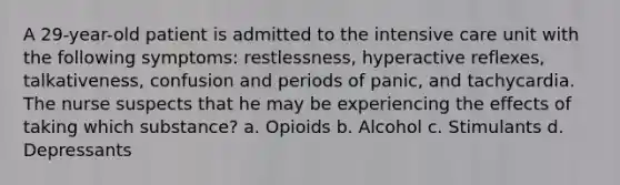 A 29-year-old patient is admitted to the intensive care unit with the following symptoms: restlessness, hyperactive reflexes, talkativeness, confusion and periods of panic, and tachycardia. The nurse suspects that he may be experiencing the effects of taking which substance? a. Opioids b. Alcohol c. Stimulants d. Depressants