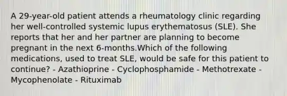 A 29-year-old patient attends a rheumatology clinic regarding her well-controlled systemic lupus erythematosus (SLE). She reports that her and her partner are planning to become pregnant in the next 6-months.Which of the following medications, used to treat SLE, would be safe for this patient to continue? - Azathioprine - Cyclophosphamide - Methotrexate - Mycophenolate - Rituximab