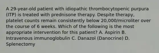 A 29-year-old patient with idiopathic thrombocytopenic purpura (ITP) is treated with prednisone therapy. Despite therapy, platelet counts remain consistently below 20,000/microliter over the course of 6 weeks. Which of the following is the most appropriate intervention for this patient? A. Aspirin B. Intravenous immunoglobulin C. Danazol (Danocrine) D. Splenectomy