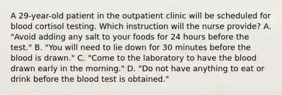 A 29-year-old patient in the outpatient clinic will be scheduled for blood cortisol testing. Which instruction will the nurse provide? A. "Avoid adding any salt to your foods for 24 hours before the test." B. "You will need to lie down for 30 minutes before the blood is drawn." C. "Come to the laboratory to have the blood drawn early in the morning." D. "Do not have anything to eat or drink before the blood test is obtained."