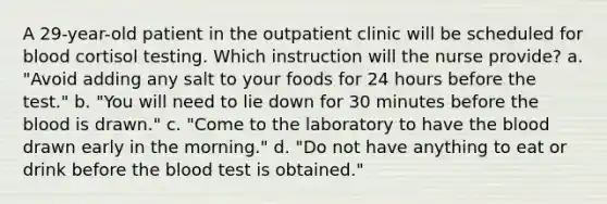 A 29-year-old patient in the outpatient clinic will be scheduled for blood cortisol testing. Which instruction will the nurse provide? a. "Avoid adding any salt to your foods for 24 hours before the test." b. "You will need to lie down for 30 minutes before <a href='https://www.questionai.com/knowledge/k7oXMfj7lk-the-blood' class='anchor-knowledge'>the blood</a> is drawn." c. "Come to the laboratory to have the blood drawn early in the morning." d. "Do not have anything to eat or drink before the blood test is obtained."