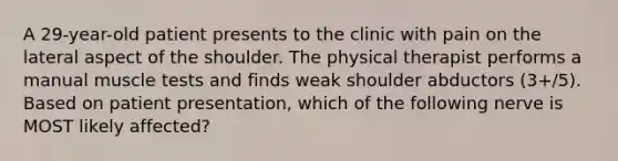 A 29-year-old patient presents to the clinic with pain on the lateral aspect of the shoulder. The physical therapist performs a manual muscle tests and finds weak shoulder abductors (3+/5). Based on patient presentation, which of the following nerve is MOST likely affected?