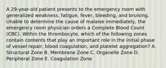 A 29-year-old patient presents to the emergency room with generalized weakness, fatigue, fever, bleeding, and bruising. Unable to determine the cause of malaise immediately, the emergency room physician orders a Complete Blood Count (CBC). Within the thrombocyte, which of the following zones contain contents that play an important role in the initial phase of vessel repair, blood coagulation, and platelet aggregation? A. Structural Zone B. Membrane Zone C. Organelle Zone D. Peripheral Zone E. Coagulation Zone