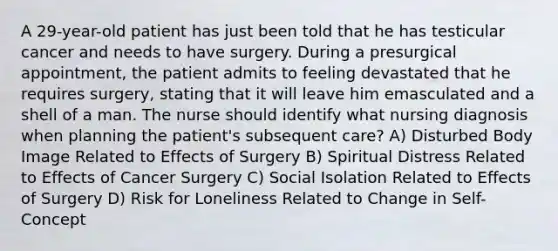 A 29-year-old patient has just been told that he has testicular cancer and needs to have surgery. During a presurgical appointment, the patient admits to feeling devastated that he requires surgery, stating that it will leave him emasculated and a shell of a man. The nurse should identify what nursing diagnosis when planning the patient's subsequent care? A) Disturbed Body Image Related to Effects of Surgery B) Spiritual Distress Related to Effects of Cancer Surgery C) Social Isolation Related to Effects of Surgery D) Risk for Loneliness Related to Change in Self-Concept