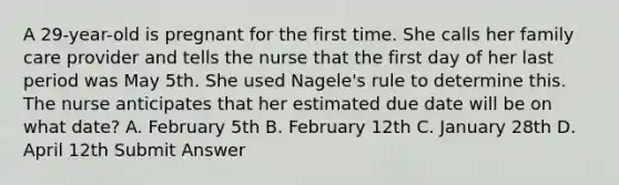 A 29-year-old is pregnant for the first time. She calls her family care provider and tells the nurse that the first day of her last period was May 5th. She used Nagele's rule to determine this. The nurse anticipates that her estimated due date will be on what date? A. February 5th B. February 12th C. January 28th D. April 12th Submit Answer