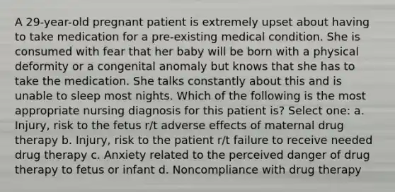 A 29-year-old pregnant patient is extremely upset about having to take medication for a pre-existing medical condition. She is consumed with fear that her baby will be born with a physical deformity or a congenital anomaly but knows that she has to take the medication. She talks constantly about this and is unable to sleep most nights. Which of the following is the most appropriate nursing diagnosis for this patient is? Select one: a. Injury, risk to the fetus r/t adverse effects of maternal drug therapy b. Injury, risk to the patient r/t failure to receive needed drug therapy c. Anxiety related to the perceived danger of drug therapy to fetus or infant d. Noncompliance with drug therapy