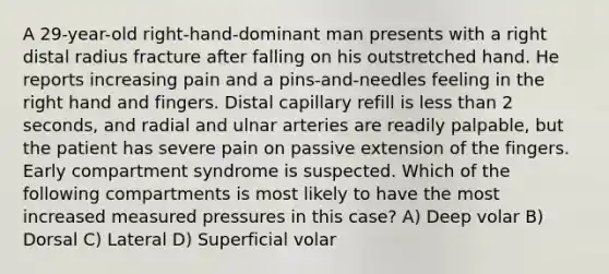 A 29-year-old right-hand-dominant man presents with a right distal radius fracture after falling on his outstretched hand. He reports increasing pain and a pins-and-needles feeling in the right hand and fingers. Distal capillary refill is less than 2 seconds, and radial and ulnar arteries are readily palpable, but the patient has severe pain on passive extension of the fingers. Early compartment syndrome is suspected. Which of the following compartments is most likely to have the most increased measured pressures in this case? A) Deep volar B) Dorsal C) Lateral D) Superficial volar