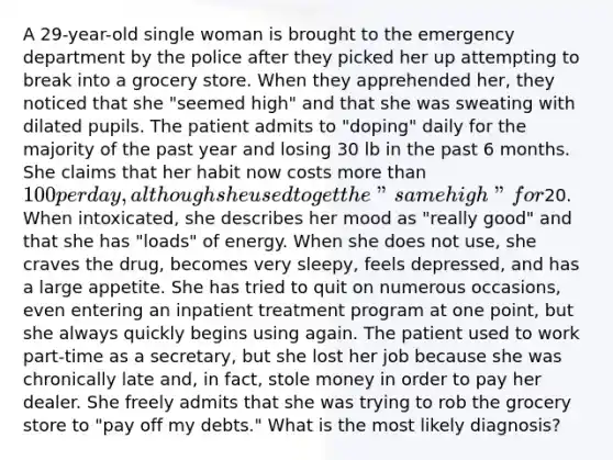 A 29-year-old single woman is brought to the emergency department by the police after they picked her up attempting to break into a grocery store. When they apprehended her, they noticed that she "seemed high" and that she was sweating with dilated pupils. The patient admits to "doping" daily for the majority of the past year and losing 30 lb in the past 6 months. She claims that her habit now costs more than 100 per day, although she used to get the "same high" for20. When intoxicated, she describes her mood as "really good" and that she has "loads" of energy. When she does not use, she craves the drug, becomes very sleepy, feels depressed, and has a large appetite. She has tried to quit on numerous occasions, even entering an inpatient treatment program at one point, but she always quickly begins using again. The patient used to work part-time as a secretary, but she lost her job because she was chronically late and, in fact, stole money in order to pay her dealer. She freely admits that she was trying to rob the grocery store to "pay off my debts." What is the most likely diagnosis?