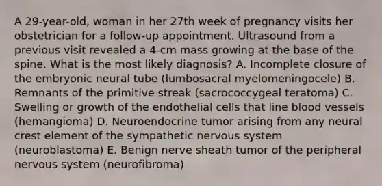 A 29-year-old, woman in her 27th week of pregnancy visits her obstetrician for a follow-up appointment. Ultrasound from a previous visit revealed a 4-cm mass growing at the base of the spine. What is the most likely diagnosis? A. Incomplete closure of the embryonic neural tube (lumbosacral myelomeningocele) B. Remnants of the primitive streak (sacrococcygeal teratoma) C. Swelling or growth of the endothelial cells that line blood vessels (hemangioma) D. Neuroendocrine tumor arising from any neural crest element of the sympathetic nervous system (neuroblastoma) E. Benign nerve sheath tumor of the peripheral nervous system (neurofibroma)