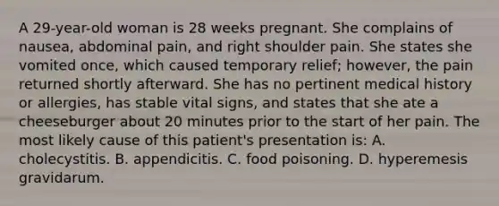 A 29-year-old woman is 28 weeks pregnant. She complains of nausea, abdominal pain, and right shoulder pain. She states she vomited once, which caused temporary relief; however, the pain returned shortly afterward. She has no pertinent medical history or allergies, has stable vital signs, and states that she ate a cheeseburger about 20 minutes prior to the start of her pain. The most likely cause of this patient's presentation is: A. cholecystitis. B. appendicitis. C. food poisoning. D. hyperemesis gravidarum.