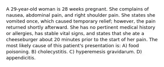 A 29-year-old woman is 28 weeks pregnant. She complains of nausea, abdominal pain, and right shoulder pain. She states she vomited once, which caused temporary relief; however, the pain returned shortly afterward. She has no pertinent medical history or allergies, has stable vital signs, and states that she ate a cheeseburger about 20 minutes prior to the start of her pain. The most likely cause of this patient's presentation is: A) food poisoning. B) cholecystitis. C) hyperemesis gravidarum. D) appendicitis.