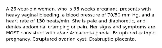 A 29-year-old woman, who is 38 weeks pregnant, presents with heavy vaginal bleeding, a blood pressure of 70/50 mm Hg, and a heart rate of 130 beats/min. She is pale and diaphoretic, and denies abdominal cramping or pain. Her signs and symptoms are MOST consistent with a/an: A:placenta previa. B:ruptured ectopic pregnancy. C:ruptured ovarian cyst. D:abruptio placenta.