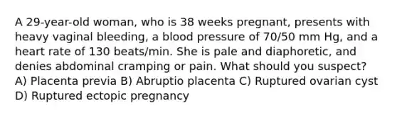 A 29-year-old woman, who is 38 weeks pregnant, presents with heavy vaginal bleeding, a blood pressure of 70/50 mm Hg, and a heart rate of 130 beats/min. She is pale and diaphoretic, and denies abdominal cramping or pain. What should you suspect? A) Placenta previa B) Abruptio placenta C) Ruptured ovarian cyst D) Ruptured ectopic pregnancy