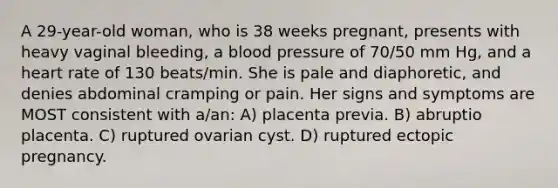 A 29-year-old woman, who is 38 weeks pregnant, presents with heavy vaginal bleeding, a blood pressure of 70/50 mm Hg, and a heart rate of 130 beats/min. She is pale and diaphoretic, and denies abdominal cramping or pain. Her signs and symptoms are MOST consistent with a/an: A) placenta previa. B) abruptio placenta. C) ruptured ovarian cyst. D) ruptured ectopic pregnancy.