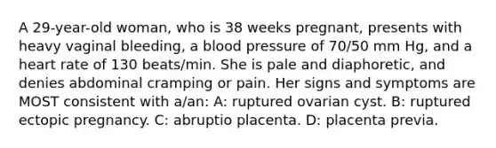 A 29-year-old woman, who is 38 weeks pregnant, presents with heavy vaginal bleeding, a blood pressure of 70/50 mm Hg, and a heart rate of 130 beats/min. She is pale and diaphoretic, and denies abdominal cramping or pain. Her signs and symptoms are MOST consistent with a/an: A: ruptured ovarian cyst. B: ruptured ectopic pregnancy. C: abruptio placenta. D: placenta previa.