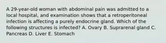 A 29-year-old woman with abdominal pain was admitted to a local hospital, and examination shows that a retroperitoneal infection is affecting a purely endocrine gland. Which of the following structures is infected? A. Ovary B. Suprarenal gland C. Pancreas D. Liver E. Stomach