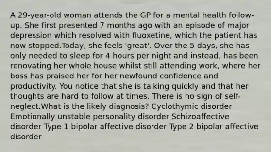 A 29-year-old woman attends the GP for a mental health follow-up. She first presented 7 months ago with an episode of major depression which resolved with fluoxetine, which the patient has now stopped.Today, she feels 'great'. Over the 5 days, she has only needed to sleep for 4 hours per night and instead, has been renovating her whole house whilst still attending work, where her boss has praised her for her newfound confidence and productivity. You notice that she is talking quickly and that her thoughts are hard to follow at times. There is no sign of self-neglect.What is the likely diagnosis? Cyclothymic disorder Emotionally unstable personality disorder Schizoaffective disorder Type 1 bipolar affective disorder Type 2 bipolar affective disorder