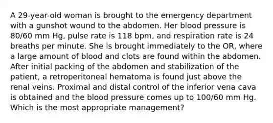 A 29-year-old woman is brought to the emergency department with a gunshot wound to the abdomen. Her blood pressure is 80/60 mm Hg, pulse rate is 118 bpm, and respiration rate is 24 breaths per minute. She is brought immediately to the OR, where a large amount of blood and clots are found within the abdomen. After initial packing of the abdomen and stabilization of the patient, a retroperitoneal hematoma is found just above the renal veins. Proximal and distal control of the inferior vena cava is obtained and the blood pressure comes up to 100/60 mm Hg. Which is the most appropriate management?